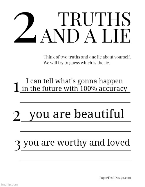 2 Truths and a Lie | I can tell what's gonna happen in the future with 100% accuracy; you are beautiful; you are worthy and loved | image tagged in 2 truths and a lie | made w/ Imgflip meme maker