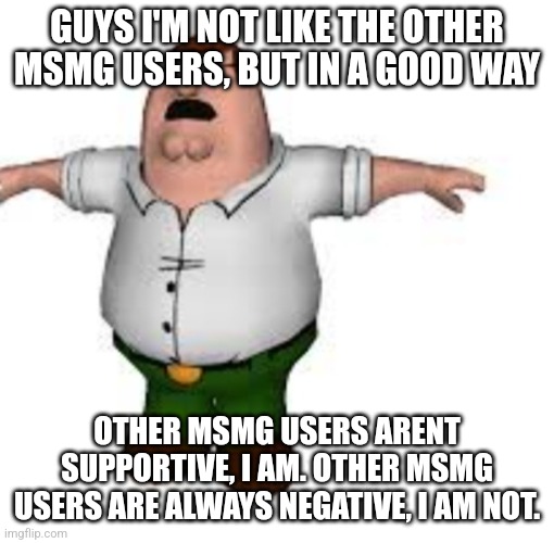 peter griffin t pose | GUYS I'M NOT LIKE THE OTHER MSMG USERS, BUT IN A GOOD WAY; OTHER MSMG USERS ARENT SUPPORTIVE, I AM. OTHER MSMG USERS ARE ALWAYS NEGATIVE, I AM NOT. | image tagged in peter griffin t pose | made w/ Imgflip meme maker