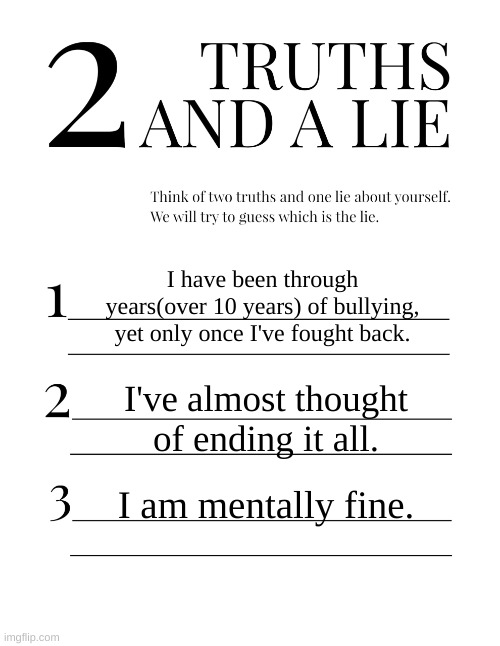 Go ahead and guess, will reveal answers in a seperate post afterwards. | I have been through years(over 10 years) of bullying,
yet only once I've fought back. I've almost thought
of ending it all. I am mentally fine. | image tagged in 2 truths and a lie | made w/ Imgflip meme maker