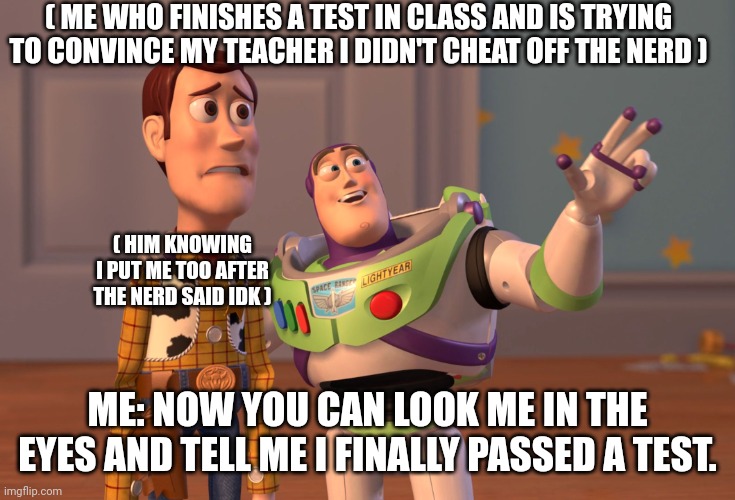 X, X Everywhere Meme | ( ME WHO FINISHES A TEST IN CLASS AND IS TRYING TO CONVINCE MY TEACHER I DIDN'T CHEAT OFF THE NERD ); ( HIM KNOWING I PUT ME TOO AFTER THE NERD SAID IDK ); ME: NOW YOU CAN LOOK ME IN THE EYES AND TELL ME I FINALLY PASSED A TEST. | image tagged in memes,x x everywhere | made w/ Imgflip meme maker