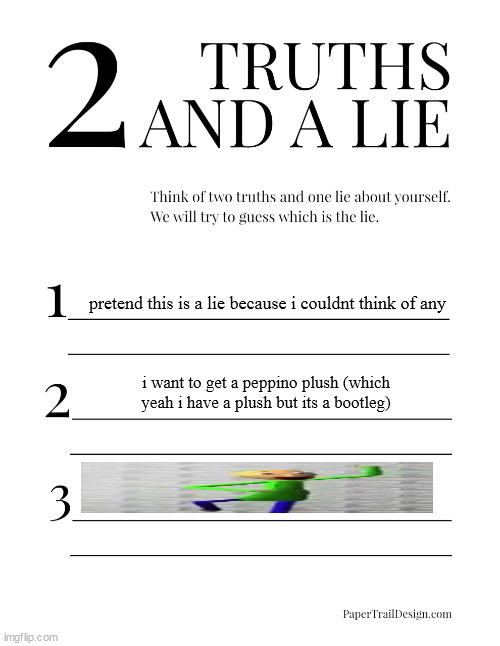 2 Truths and a Lie | pretend this is a lie because i couldnt think of any; i want to get a peppino plush (which yeah i have a plush but its a bootleg) | image tagged in 2 truths and a lie | made w/ Imgflip meme maker