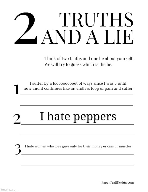 2 Truths and a Lie | I suffer by a loooooooooot of ways since I was 5 until now and it continues like an endless loop of pain and suffer; I hate peppers; I hate women who love guys only for their money or cars or muscles | image tagged in 2 truths and a lie | made w/ Imgflip meme maker