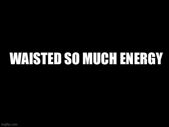 WAISTED SO MUCH ENERGY | image tagged in energy | made w/ Imgflip meme maker