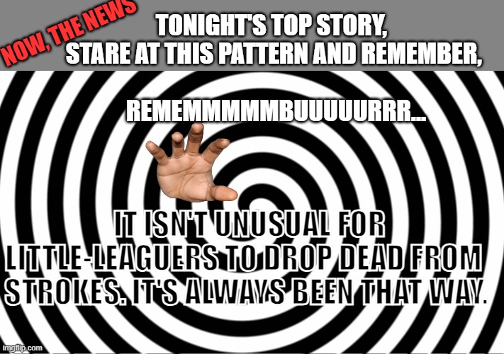 Hypnotize | NOW, THE NEWS; TONIGHT'S TOP STORY,  
STARE AT THIS PATTERN AND REMEMBER, 
     
REMEMMMMMBUUUUURRR... IT ISN'T UNUSUAL FOR LITTLE-LEAGUERS TO DROP DEAD FROM  STROKES. IT'S ALWAYS BEEN THAT WAY. | image tagged in hypnotize | made w/ Imgflip meme maker