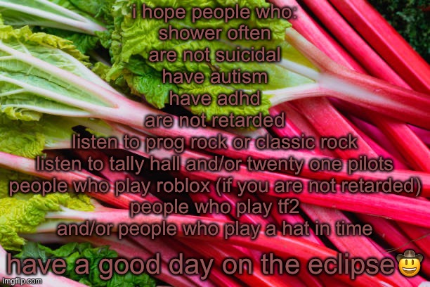 rhubarb | i hope people who:
shower often
are not suicidal
have autism
have adhd
are not retarded
listen to prog rock or classic rock
listen to tally hall and/or twenty one pilots
people who play roblox (if you are not retarded)
people who play tf2
and/or people who play a hat in time; have a good day on the eclipse🤠 | image tagged in rhubarb | made w/ Imgflip meme maker