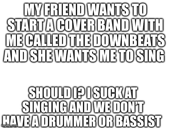 Blank White Template | MY FRIEND WANTS TO START A COVER BAND WITH ME CALLED THE DOWNBEATS AND SHE WANTS ME TO SING; SHOULD I? I SUCK AT SINGING AND WE DON’T HAVE A DRUMMER OR BASSIST | image tagged in blank white template | made w/ Imgflip meme maker