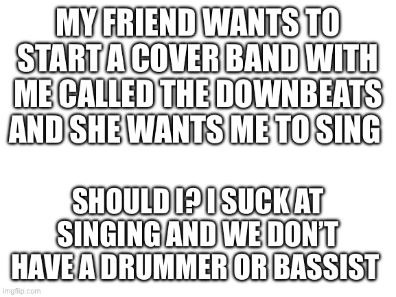 Blank White Template | MY FRIEND WANTS TO START A COVER BAND WITH ME CALLED THE DOWNBEATS AND SHE WANTS ME TO SING; SHOULD I? I SUCK AT SINGING AND WE DON’T HAVE A DRUMMER OR BASSIST | image tagged in blank white template | made w/ Imgflip meme maker