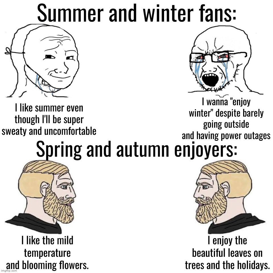 Summer and winter fans versus spring and autumn enjoyers | Summer and winter fans:; I wanna "enjoy winter" despite barely going outside and having power outages; I like summer even though I'll be super sweaty and uncomfortable; Spring and autumn enjoyers:; I like the mild temperature and blooming flowers. I enjoy the beautiful leaves on trees and the holidays. | image tagged in soyjak vs chad | made w/ Imgflip meme maker