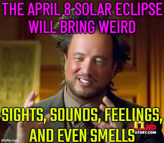 The April 8 Solar Eclipse Will Bring Weird Sights, Sounds And Feelings | THE APRIL 8 SOLAR ECLIPSE
WILL BRING WEIRD; SIGHTS, SOUNDS, FEELINGS,
AND EVEN SMELLS | image tagged in memes,ancient aliens,astrology,ancient aliens guy,eclipse,solar eclipse | made w/ Imgflip meme maker