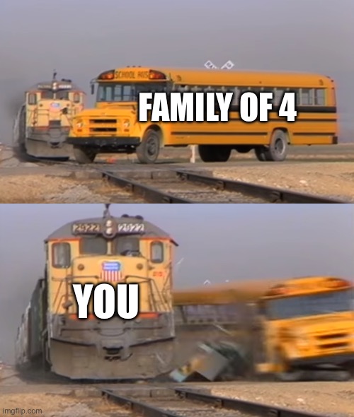 A train hitting a school bus | FAMILY OF 4; YOU | image tagged in a train hitting a school bus | made w/ Imgflip meme maker