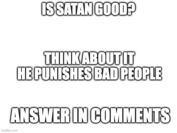 shower thoughts | IS SATAN GOOD? THINK ABOUT IT HE PUNISHES BAD PEOPLE; ANSWER IN COMMENTS | image tagged in blank white template | made w/ Imgflip meme maker