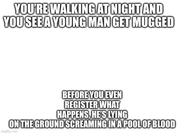 Wdyd (no op powers or joke rp please) | YOU’RE WALKING AT NIGHT AND YOU SEE A YOUNG MAN GET MUGGED; BEFORE YOU EVEN REGISTER WHAT HAPPENS, HE’S LYING ON THE GROUND SCREAMING IN A POOL OF BLOOD | image tagged in roleplaying | made w/ Imgflip meme maker