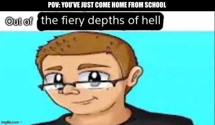 the fiery depths of hell | POV: YOU’VE JUST COME HOME FROM SCHOOL; Out of | image tagged in the fiery depths of hell | made w/ Imgflip meme maker