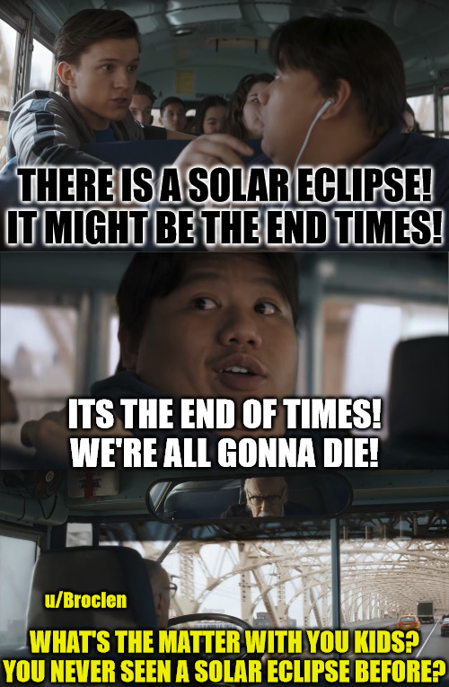 It is not, in fact, The End Times. | THERE IS A SOLAR ECLIPSE!
IT MIGHT BE THE END TIMES! ITS THE END OF TIMES!
WE'RE ALL GONNA DIE! u/Broclen; WHAT'S THE MATTER WITH YOU KIDS?
YOU NEVER SEEN A SOLAR ECLIPSE BEFORE? | image tagged in dank,christian,memes,r/dankchristianmemes,end times,avengers infinity war | made w/ Imgflip meme maker