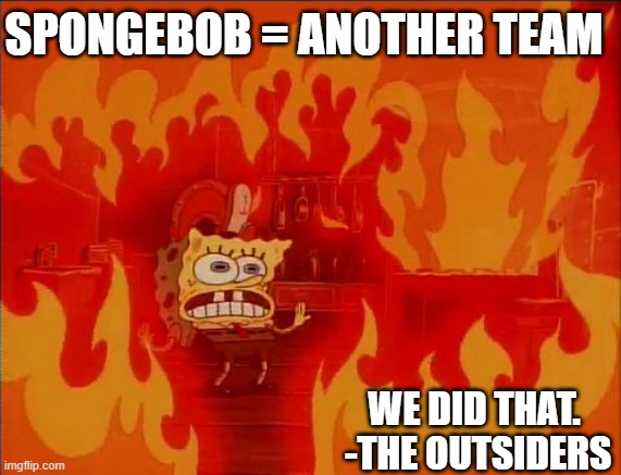 Burning Spongebob | SPONGEBOB = ANOTHER TEAM; WE DID THAT. 
-THE OUTSIDERS | image tagged in burning spongebob | made w/ Imgflip meme maker
