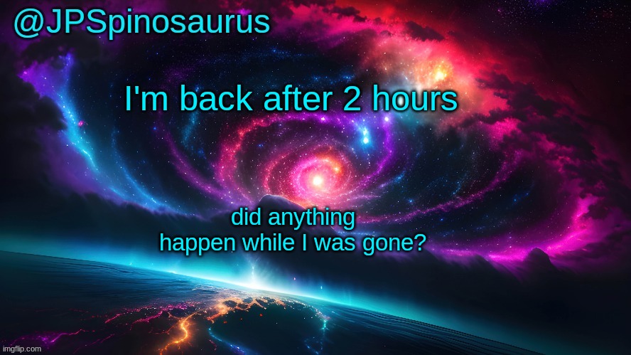 JPSpinosaurus's space temp | I'm back after 2 hours; did anything happen while I was gone? | image tagged in jpspinosaurus's space temp | made w/ Imgflip meme maker