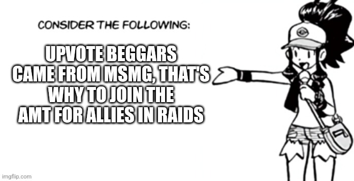 Consider the following pokespe | UPVOTE BEGGARS CAME FROM MSMG, THAT'S WHY TO JOIN THE AMT FOR ALLIES IN RAIDS | image tagged in consider the following pokespe | made w/ Imgflip meme maker