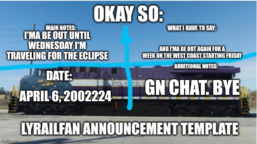 LyRailfan announcement temp | I'MA BE OUT UNTIL WEDNESDAY I'M TRAVELING FOR THE ECLIPSE; AND I'MA BE OUT AGAIN FOR A WEEK ON THE WEST COAST STARTING FRIDAY; GN CHAT. BYE; APRIL 6, 2002224 | image tagged in lyrailfan announcement temp | made w/ Imgflip meme maker