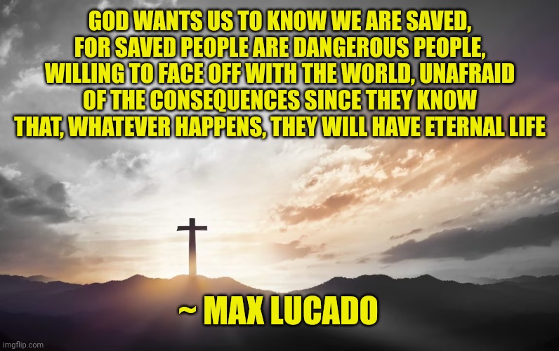 Son of God, Son of man | GOD WANTS US TO KNOW WE ARE SAVED, FOR SAVED PEOPLE ARE DANGEROUS PEOPLE, WILLING TO FACE OFF WITH THE WORLD, UNAFRAID OF THE CONSEQUENCES SINCE THEY KNOW THAT, WHATEVER HAPPENS, THEY WILL HAVE ETERNAL LIFE; ~ MAX LUCADO | image tagged in son of god son of man | made w/ Imgflip meme maker