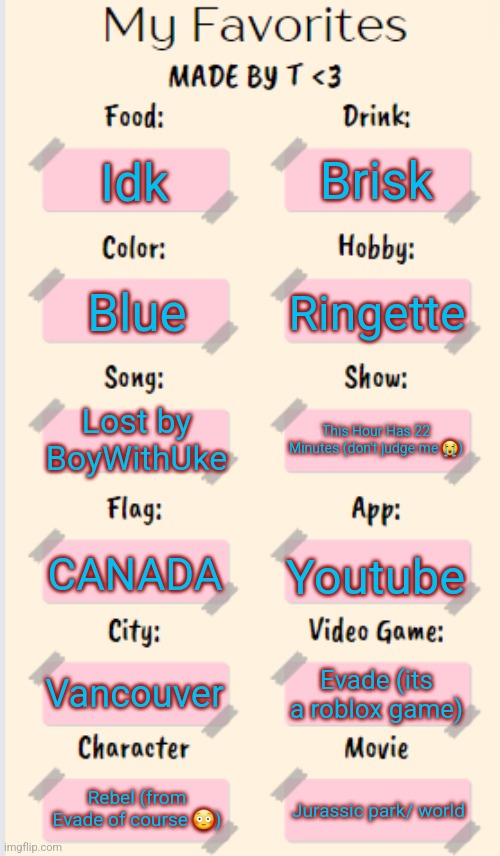 My Favorites made by T | Brisk; Idk; Ringette; Blue; Lost by BoyWithUke; This Hour Has 22 Minutes (don't judge me 😭); CANADA; Youtube; Vancouver; Evade (its a roblox game); Rebel (from Evade of course 😳); Jurassic park/ world | image tagged in my favorites made by t | made w/ Imgflip meme maker