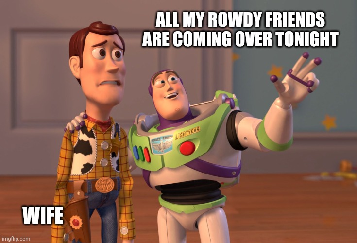 X, X Everywhere | ALL MY ROWDY FRIENDS ARE COMING OVER TONIGHT; WIFE | image tagged in memes,x x everywhere | made w/ Imgflip meme maker