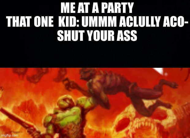 i will kill you | ME AT A PARTY
THAT ONE  KID: UMMM ACLULLY ACO-
SHUT YOUR ASS | image tagged in black background,i will kill you | made w/ Imgflip meme maker