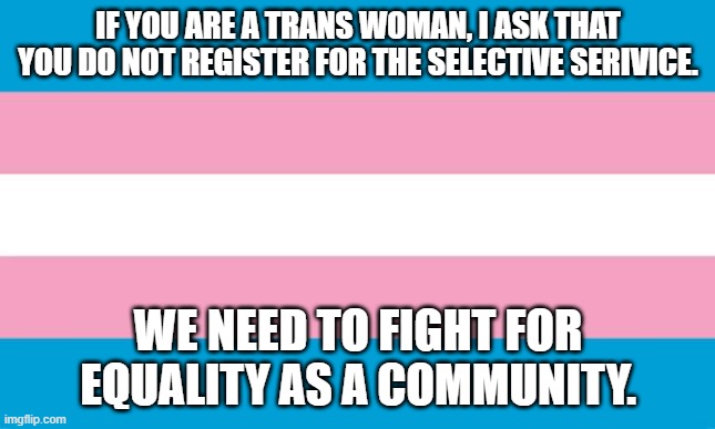 Transgender Flag | IF YOU ARE A TRANS WOMAN, I ASK THAT YOU DO NOT REGISTER FOR THE SELECTIVE SERIVICE. WE NEED TO FIGHT FOR EQUALITY AS A COMMUNITY. | image tagged in transgender flag | made w/ Imgflip meme maker