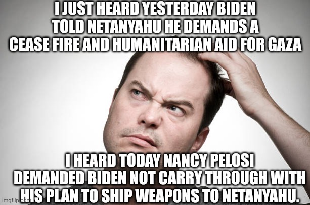 confused | I JUST HEARD YESTERDAY BIDEN TOLD NETANYAHU HE DEMANDS A CEASE FIRE AND HUMANITARIAN AID FOR GAZA I HEARD TODAY NANCY PELOSI DEMANDED BIDEN  | image tagged in confused | made w/ Imgflip meme maker