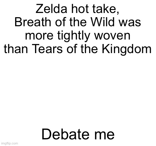 . | Zelda hot take, Breath of the Wild was more tightly woven than Tears of the Kingdom; Debate me | image tagged in blank white template | made w/ Imgflip meme maker