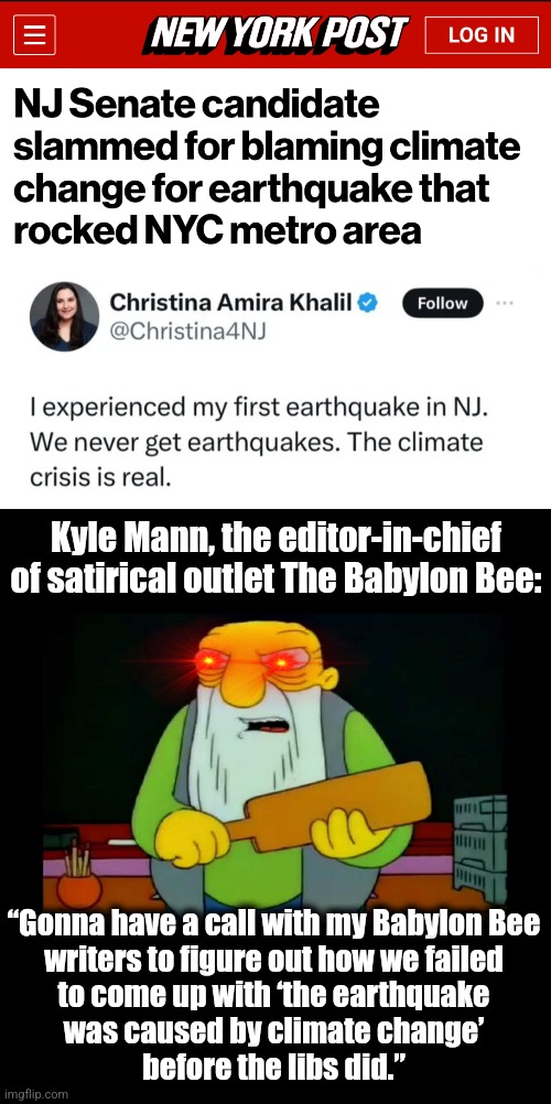 Just when you thought lib politicians couldn't possibly be more mindless | Kyle Mann, the editor-in-chief of satirical outlet The Babylon Bee:; “Gonna have a call with my Babylon Bee
writers to figure out how we failed
to come up with ‘the earthquake
was caused by climate change’
before the libs did.” | image tagged in memes,earthquake,climate change,global warming,christina khalil | made w/ Imgflip meme maker