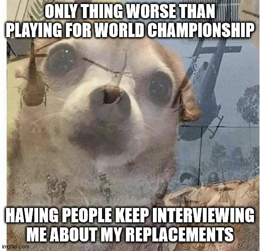 PTSD Chihuahua | ONLY THING WORSE THAN PLAYING FOR WORLD CHAMPIONSHIP; HAVING PEOPLE KEEP INTERVIEWING ME ABOUT MY REPLACEMENTS | image tagged in ptsd chihuahua | made w/ Imgflip meme maker