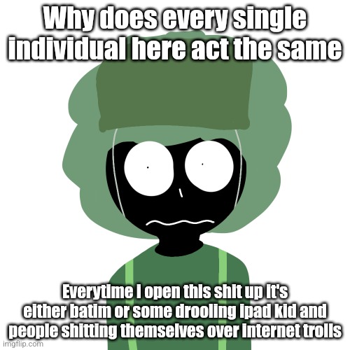 Ermmm....what the ben !! 2 | Why does every single individual here act the same; Everytime i open this shit up it's either batim or some drooling ipad kid and people shitting themselves over internet trolls | image tagged in ermmm what the ben 2 | made w/ Imgflip meme maker