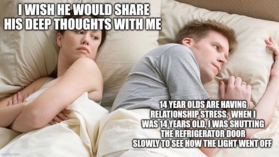 He's probably thinking about girls | I WISH HE WOULD SHARE HIS DEEP THOUGHTS WITH ME; 14 YEAR OLDS ARE HAVING RELATIONSHIP STRESS.  WHEN I WAS 14 YEARS OLD, I WAS SHUTTING THE REFRIGERATOR DOOR SLOWLY TO SEE HOW THE LIGHT WENT OFF | image tagged in he's probably thinking about girls | made w/ Imgflip meme maker