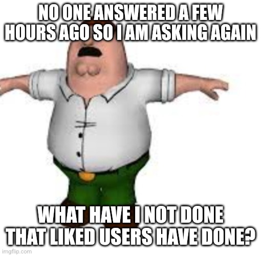 I tried my best to be a nice person and fit in msmg | NO ONE ANSWERED A FEW HOURS AGO SO I AM ASKING AGAIN; WHAT HAVE I NOT DONE THAT LIKED USERS HAVE DONE? | image tagged in peter griffin t pose | made w/ Imgflip meme maker