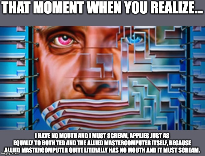 THAT MOMENT WHEN YOU REALIZE... I HAVE NO MOUTH AND I MUST SCREAM, APPLIES JUST AS EQUALLY TO BOTH TED AND THE ALLIED MASTERCOMPUTER ITSELF, BECAUSE ALLIED MASTERCOMPUTER QUITE LITERALLY HAS NO MOUTH AND IT MUST SCREAM. | image tagged in i have no mouth and i must scream,allied mastercomputer,am,ted,harlan ellison,book | made w/ Imgflip meme maker