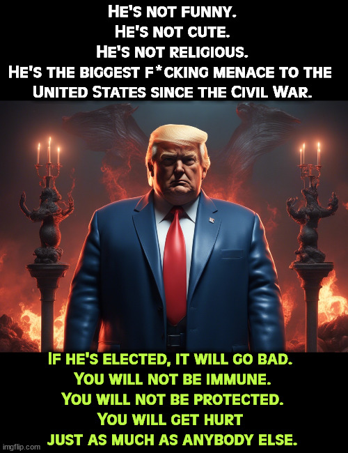 He's not funny.
He's not cute.
He's not religious.
He's the biggest f*cking menace to the 
United States since the Civil War. If he's elected, it will go bad. 
You will not be immune.
You will not be protected.
You will get hurt 
just as much as anybody else. | image tagged in trump,hate,america,americans,disaster | made w/ Imgflip meme maker