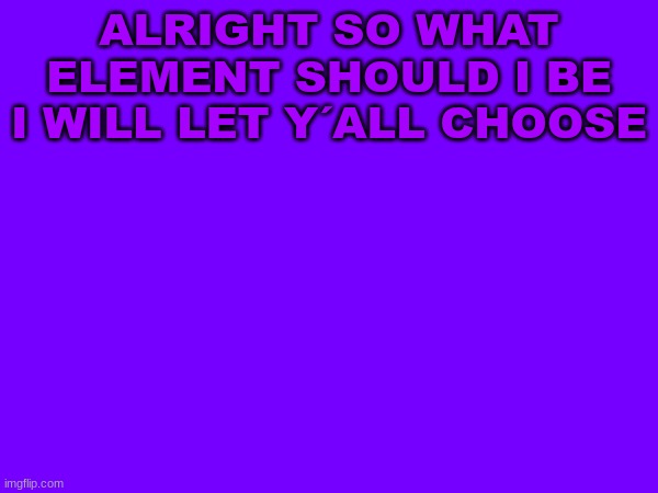 ion know | ALRIGHT SO WHAT ELEMENT SHOULD I BE I WILL LET Y´ALL CHOOSE | image tagged in m | made w/ Imgflip meme maker