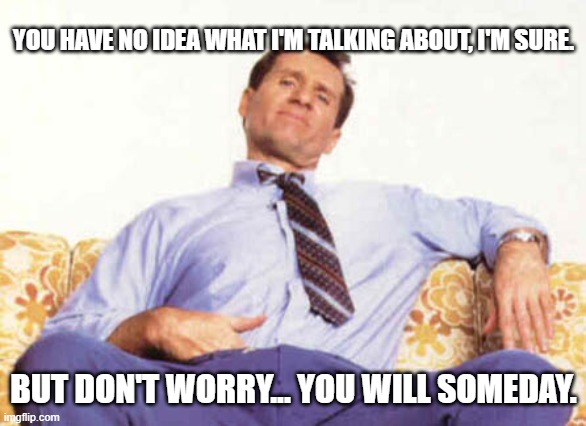 you don't know what i'm talking about | YOU HAVE NO IDEA WHAT I'M TALKING ABOUT, I'M SURE. BUT DON'T WORRY... YOU WILL SOMEDAY. | image tagged in al bundy | made w/ Imgflip meme maker