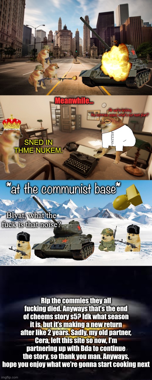 Cheems story is back | Alr we’re kicking the commies asses, what’s our next plan? Meanwhile…; SNED IN THME NUKEM. *at the communist base*; Blyat, what the fuck is that noise? Rip the commies they all fucking died. Anyways that’s the end of cheems story s5? Idk what season it is, but it’s making a new return after like 2 years. Sadly, my old partner, Cera, left this site so now, I’m partnering up with Bda to continue the story, so thank you man. Anyways, hope you enjoy what we’re gonna start cooking next | image tagged in empty city street,office,antarctica,tsar bomba | made w/ Imgflip meme maker