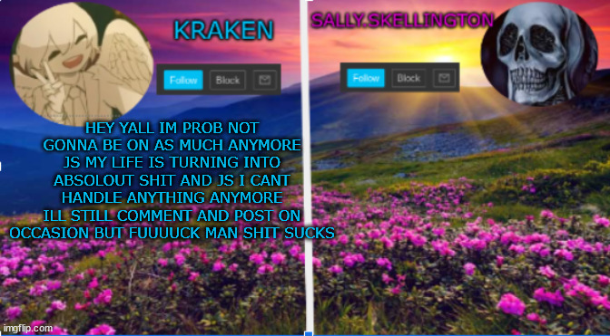 sally.skellington and kraken announcment template | HEY YALL IM PROB NOT GONNA BE ON AS MUCH ANYMORE JS MY LIFE IS TURNING INTO ABSOLOUT SHIT AND JS I CANT HANDLE ANYTHING ANYMORE ILL STILL COMMENT AND POST ON OCCASION BUT FUUUUCK MAN SHIT SUCKS | image tagged in sally skellington and kraken announcment template | made w/ Imgflip meme maker