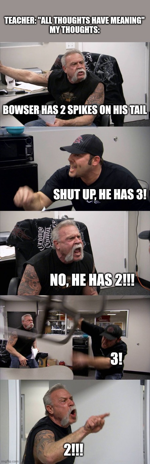 This is the argument that the voices in my head have all of the time. | TEACHER: "ALL THOUGHTS HAVE MEANING"
MY THOUGHTS:; BOWSER HAS 2 SPIKES ON HIS TAIL; SHUT UP, HE HAS 3! NO, HE HAS 2!!! 3! 2!!! | image tagged in memes,american chopper argument,bowser,tail | made w/ Imgflip meme maker