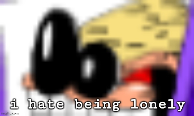 AAAAAAAAAA | i hate being lonely | image tagged in aaaaaaaaaa | made w/ Imgflip meme maker