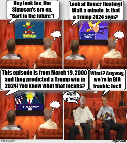 Obama and Biden watch the Simpson's predict Trump 2024 win | Hey look Joe, the
Simpson's are on.
"Bart to the future"! Look at Homer floating!
Wait a minute, is that
a Trump 2024 sign? This episode is from March 19, 2000
 and they predicted a Trump win in
 2024! You know what that means? What? Anyway,
we're in BIG
trouble Joe!! #@%*
&*#@? Angel Soto | image tagged in the simpsons,donald trump,2024 election,barack obama,joe biden,prediction | made w/ Imgflip meme maker