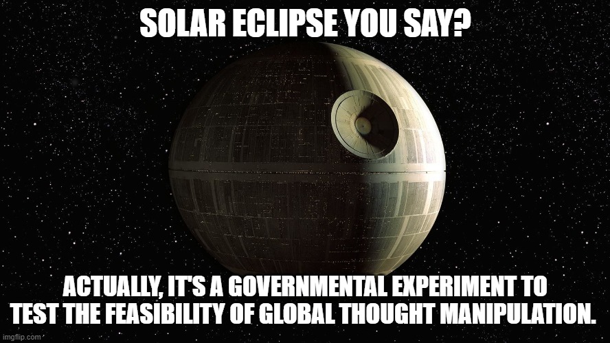 SOLAR ECLIPSE YOU SAY? ACTUALLY, IT'S A GOVERNMENTAL EXPERIMENT TO TEST THE FEASIBILITY OF GLOBAL THOUGHT MANIPULATION. | image tagged in death star eclipse | made w/ Imgflip meme maker