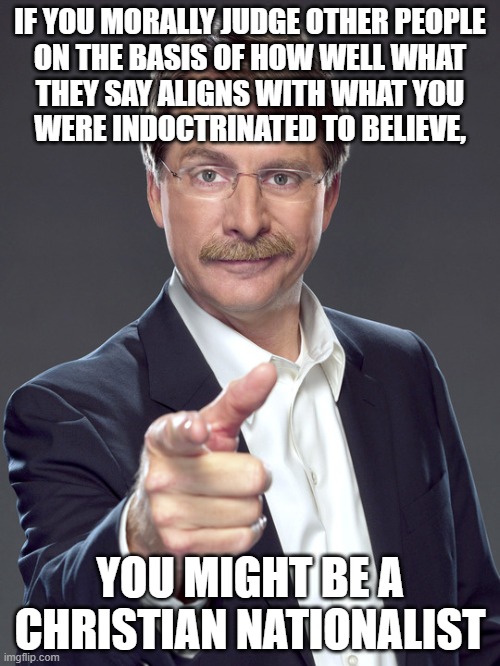 And Christian Nationalists say a lot of things that contradict their own beliefs. | IF YOU MORALLY JUDGE OTHER PEOPLE
ON THE BASIS OF HOW WELL WHAT
THEY SAY ALIGNS WITH WHAT YOU
WERE INDOCTRINATED TO BELIEVE, YOU MIGHT BE A
CHRISTIAN NATIONALIST | image tagged in jeff foxworthy,white nationalism,scumbag christian,conservative logic,morality,judge | made w/ Imgflip meme maker