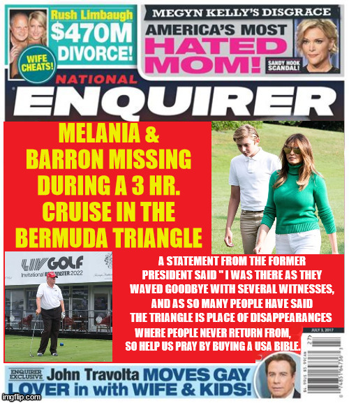Trump tropical tragedy | MELANIA & BARRON MISSING DURING A 3 HR. CRUISE IN THE BERMUDA TRIANGLE; A STATEMENT FROM THE FORMER PRESIDENT SAID " I WAS THERE AS THEY WAVED GOODBYE WITH SEVERAL WITNESSES, AND AS SO MANY PEOPLE HAVE SAID THE TRIANGLE IS PLACE OF DISAPPEARANCES; WHERE PEOPLE NEVER RETURN FROM, SO HELP US PRAY BY BUYING A USA BIBLE. | image tagged in trump trouble,beurmudia triangle,3 hour tour,bedminster open holes,witnesses,national enquirer | made w/ Imgflip meme maker