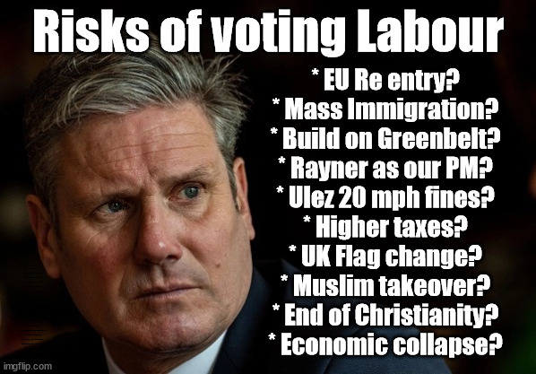 Risks of voting Labour | Risks of voting Labour; * EU Re entry?
* Mass Immigration?
* Build on Greenbelt?
* Rayner as our PM?
* Ulez 20 mph fines?
* Higher taxes?
* UK Flag change?
* Muslim takeover?
* End of Christianity?
* Economic collapse? TRIPLE LOCK' Anneliese Dodds Rwanda plan Quid Pro Quo UK/EU Illegal Migrant Exchange deal; UK not taking its fair share, EU Exchange Deal = People Trafficking !!! Starmer to Betray Britain, #Burden Sharing #Quid Pro Quo #100,000; #Immigration #Starmerout #Labour #wearecorbyn #KeirStarmer #DianeAbbott #McDonnell #cultofcorbyn #labourisdead #labourracism #socialistsunday #nevervotelabour #socialistanyday #Antisemitism #Savile #SavileGate #Paedo #Worboys #GroomingGangs #Paedophile #IllegalImmigration #Immigrants #Invasion #Starmeriswrong #SirSoftie #SirSofty #Blair #Steroids (AKA Keith) Labour Slippery Starmer ABBOTT BACK; Union Jack Flag in election campaign material; Concerns raised by Black, Asian and Minority ethnic (BAME) group & activists; Capt U-Turn | image tagged in illegal immigration,stop boats rwanda,labourisdead,20 mph ulez khan,slippery starmer,starmer blair rayner lammy | made w/ Imgflip meme maker