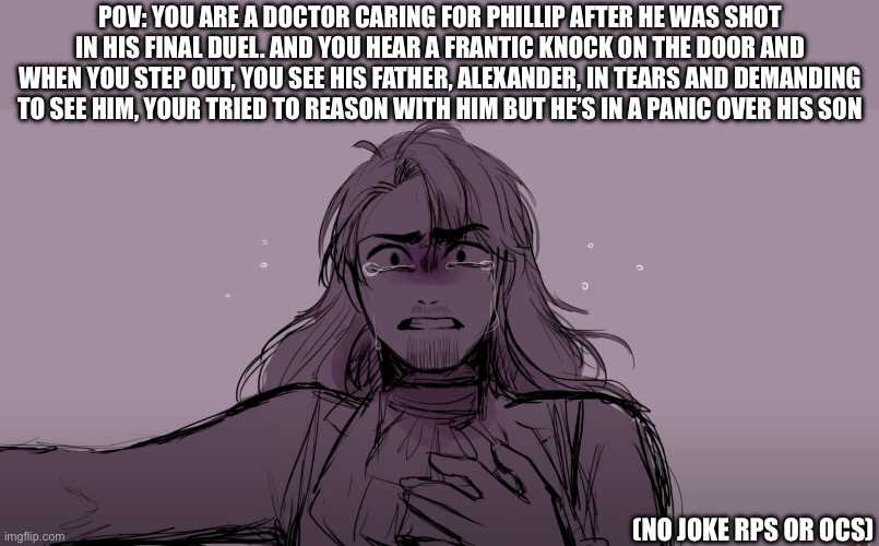 (Stay alive….) WHERE IS MY SON?! | POV: YOU ARE A DOCTOR CARING FOR PHILLIP AFTER HE WAS SHOT IN HIS FINAL DUEL. AND YOU HEAR A FRANTIC KNOCK ON THE DOOR AND WHEN YOU STEP OUT, YOU SEE HIS FATHER, ALEXANDER, IN TEARS AND DEMANDING TO SEE HIM, YOUR TRIED TO REASON WITH HIM BUT HE’S IN A PANIC OVER HIS SON; (NO JOKE RPS OR OCS) | image tagged in idk | made w/ Imgflip meme maker