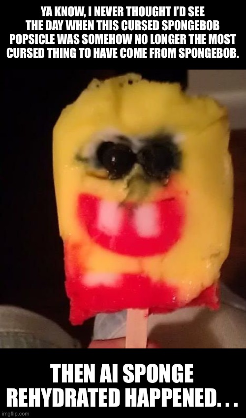 Ai Sponge Rehydrated takes cursed Spongebob to a whole new level. | YA KNOW, I NEVER THOUGHT I’D SEE THE DAY WHEN THIS CURSED SPONGEBOB POPSICLE WAS SOMEHOW NO LONGER THE MOST CURSED THING TO HAVE COME FROM SPONGEBOB. THEN AI SPONGE REHYDRATED HAPPENED. . . | image tagged in cursed spongebob popsicle,spongebob squarepants,ai,ai sponge rehydrated,ai spongebob show,cursed spongebob | made w/ Imgflip meme maker