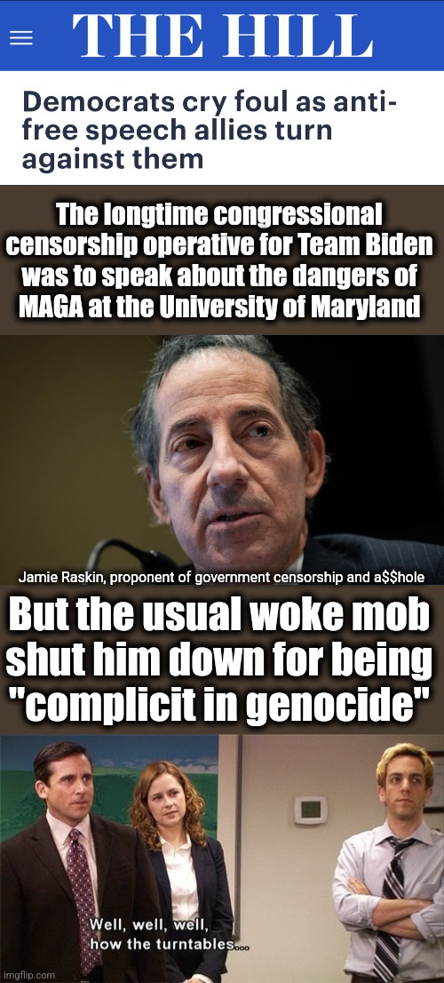 Libs are starting to learn the totalitarianism they created will come for them too | The longtime congressional censorship operative for Team Biden
was to speak about the dangers of
MAGA at the University of Maryland; Jamie Raskin, proponent of government censorship and a$$hole; But the usual woke mob
shut him down for being
"complicit in genocide" | image tagged in how the turntables,joe biden,censorship,democrats,jamie raskin,memes | made w/ Imgflip meme maker